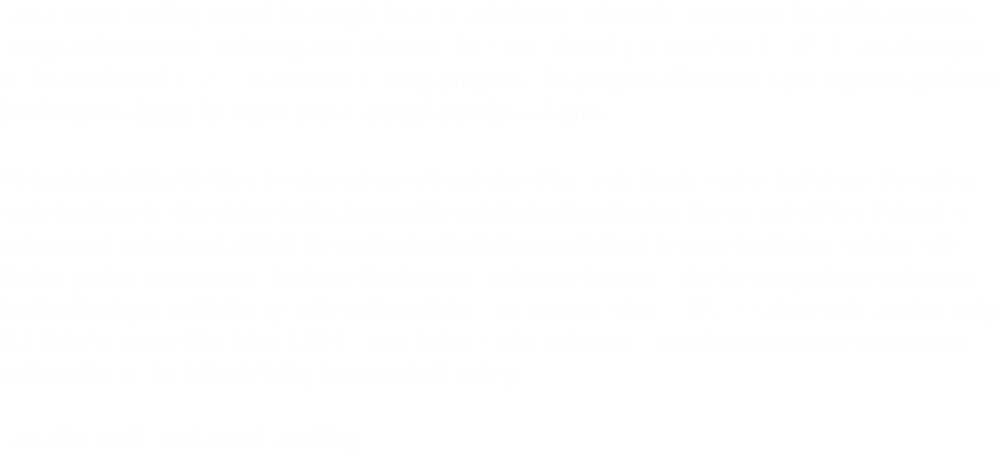 I am a senior working toward the completion of a Bachelors of Science in Communication and Information Design and a minor in Technology and Culture at the State University of New York (SUNYIT). I am also a part of the accelerated MS/BS Information & Design program. This program allows me to participate in graduate level courses during the senior year of my undergraduate degree. My background knowledge stretches across a broad spectrum; from theory to practical areas. My course focus has been in video game design, interactive and cinematic animation, history and culture (related to science and technology), digital film production (including machinima), information design, writing, web design, project management, business development, and some drawing. I also have experience with many leading developer and industry tools such as Adobe CS5 Creative Suite, HTML, CSS, JavaScript, Action Script 3.0, Valve's Source Film Maker (SFM), Game Maker Studio, and more. I am also an armature astronomer and member of the Mohawk Valley Astronomical Society. I am able to self teach myself anything.