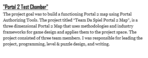 "Portal 2 Test Chamber"
The project goal was to build a functioning Portal 2 map using Portal Authorizing Tools. The project titled “Team Da Spiel Portal 2 Map”, is a three dimensional Portal 2 Map that uses methodologies and industry frameworks for game design and applies them to the project space. The project consisted of three team members. I was responsible for leading the project, programming, level & puzzle design, and writing. 