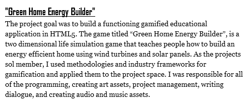 "Green Home Energy Builder"
The project goal was to build a functioning gamified educational application in HTML5. The game titled “Green Home Energy Builder”, is a two dimensional life simulation game that teaches people how to build an energy efficient home using wind turbines and solar panels. As the projects sol member, I used methodologies and industry frameworks for gamification and applied them to the project space. I was responsible for all of the programming, creating art assets, project management, writing dialogue, and creating audio and music assets.