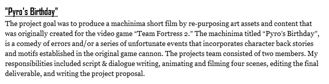 "Pyro's Birthday"
The project goal was to produce a machinima short film by re-purposing art assets and content that was originally created for the video game “Team Fortress 2.” The machinima titled “Pyro’s Birthday”, is a comedy of errors and/or a series of unfortunate events that incorporates character back stories and motifs established in the original game cannon. The projects team consisted of two members. My responsibilities included script & dialogue writing, animating and filming four scenes, editing the final deliverable, and writing the project proposal.
