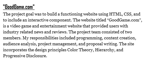"GoodGame.com"
The project goal was to build a functioning website using HTML, CSS, and to include an interactive component. The website titled “GoodGame.com”, is a video game and entertainment website that provided users with industry related news and reviews. The project team consisted of two members. My responsibilities included programming, content creation, audience analysis, project management, and proposal writing. The site incorporates the design principles Color Theory, Hierarchy, and Progressive Disclosure.