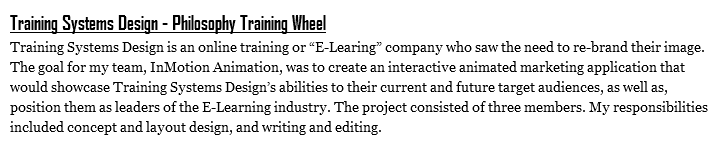 Training Systems Design - Philosophy Training Wheel
Training Systems Design is an online training or “E-Learing” company who saw the need to re-brand their image. The goal for my team, InMotion Animation, was to create an interactive animated marketing application that would showcase Training Systems Design’s abilities to their current and future target audiences, as well as, position them as leaders of the E-Learning industry. The project consisted of three members. My responsibilities included concept and layout design, and writing and editing.