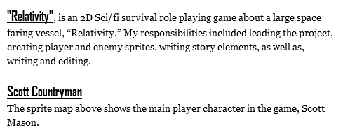 "Relativity", is an 2D Sci/fi survival role playing game about a large space faring vessel, “Relativity.” My responsibilities included leading the project, creating player and enemy sprites. writing story elements, as well as, writing and editing. Scott Countryman
The sprite map above shows the main player character in the game, Scott Mason. 