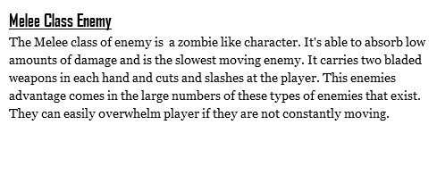 Melee Class Enemy
The Melee class of enemy is a zombie like character. It's able to absorb low amounts of damage and is the slowest moving enemy. It carries two bladed weapons in each hand and cuts and slashes at the player. This enemies advantage comes in the large numbers of these types of enemies that exist. They can easily overwhelm player if they are not constantly moving.