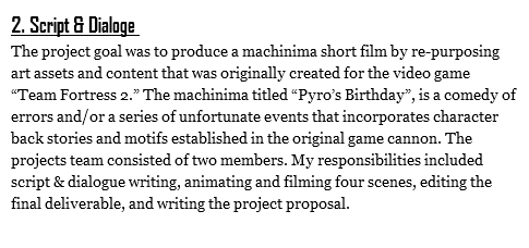 2. Script & Dialoge The project goal was to produce a machinima short film by re-purposing art assets and content that was originally created for the video game “Team Fortress 2.” The machinima titled “Pyro’s Birthday”, is a comedy of errors and/or a series of unfortunate events that incorporates character back stories and motifs established in the original game cannon. The projects team consisted of two members. My responsibilities included script & dialogue writing, animating and filming four scenes, editing the final deliverable, and writing the project proposal.