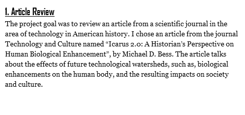 1. Article Review
The project goal was to review an article from a scientific journal in the area of technology in American history. I chose an article from the journal Technology and Culture named “Icarus 2.0: A Historian’s Perspective on Human Biological Enhancement”, by Michael D. Bess. The article talks about the effects of future technological watersheds, such as, biological enhancements on the human body, and the resulting impacts on society and culture. 