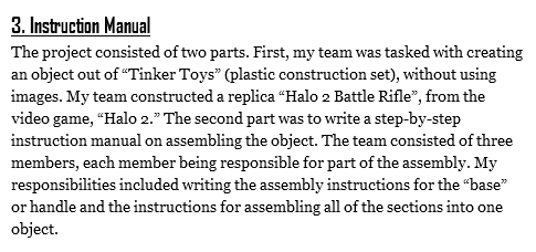 3. Instruction Manual
The project consisted of two parts. First, my team was tasked with creating an object out of “Tinker Toys” (plastic construction set), without using images. My team constructed a replica “Halo 2 Battle Rifle”, from the video game, “Halo 2.” The second part was to write a step-by-step instruction manual on assembling the object. The team consisted of three members, each member being responsible for part of the assembly. My responsibilities included writing the assembly instructions for the “base” or handle and the instructions for assembling all of the sections into one object.